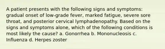 A patient presents with the following signs and symptoms: gradual onset of low-grade fever, marked fatigue, severe sore throat, and posterior cervical lymphadenopathy. Based on the signs and symptoms alone, which of the following conditions is most likely the cause? a. Gonorrhea b. Mononucleosis c. Influenza d. Herpes zoster