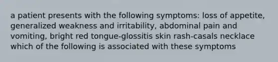 a patient presents with the following symptoms: loss of appetite, generalized weakness and irritability, abdominal pain and vomiting, bright red tongue-glossitis skin rash-casals necklace which of the following is associated with these symptoms