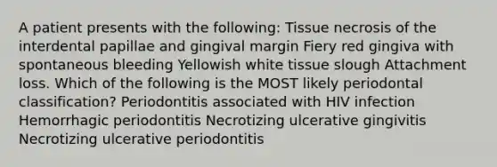 A patient presents with the following: Tissue necrosis of the interdental papillae and gingival margin Fiery red gingiva with spontaneous bleeding Yellowish white tissue slough Attachment loss. Which of the following is the MOST likely periodontal classification? Periodontitis associated with HIV infection Hemorrhagic periodontitis Necrotizing ulcerative gingivitis Necrotizing ulcerative periodontitis