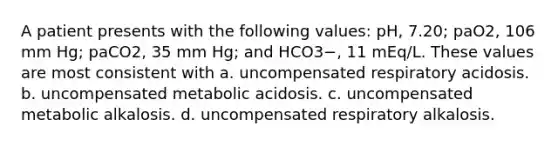 A patient presents with the following values: pH, 7.20; paO2, 106 mm Hg; paCO2, 35 mm Hg; and HCO3−, 11 mEq/L. These values are most consistent with a. uncompensated respiratory acidosis. b. uncompensated metabolic acidosis. c. uncompensated metabolic alkalosis. d. uncompensated respiratory alkalosis.