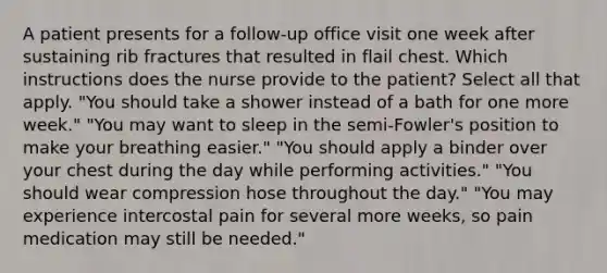 A patient presents for a follow-up office visit one week after sustaining rib fractures that resulted in flail chest. Which instructions does the nurse provide to the patient? Select all that apply. "You should take a shower instead of a bath for one more week." "You may want to sleep in the semi-Fowler's position to make your breathing easier." "You should apply a binder over your chest during the day while performing activities." "You should wear compression hose throughout the day." "You may experience intercostal pain for several more weeks, so pain medication may still be needed."