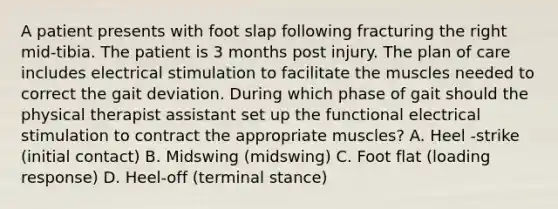 A patient presents with foot slap following fracturing the right mid-tibia. The patient is 3 months post injury. The plan of care includes electrical stimulation to facilitate the muscles needed to correct the gait deviation. During which phase of gait should the physical therapist assistant set up the functional electrical stimulation to contract the appropriate muscles? A. Heel -strike (initial contact) B. Midswing (midswing) C. Foot flat (loading response) D. Heel-off (terminal stance)