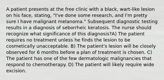 A patient presents at the free clinic with a black, wart-like lesion on his face, stating, "I've done some research, and I'm pretty sure I have malignant melanoma." Subsequent diagnostic testing results in a diagnosis of seborrheic keratosis. The nurse should recognize what significance of this diagnosis?A) The patient requires no treatment unless he finds the lesion to be cosmetically unacceptable. B) The patient's lesion will be closely observed for 6 months before a plan of treatment is chosen. C) The patient has one of the few dermatologic malignancies that respond to chemotherapy. D) The patient will likely require wide excision.