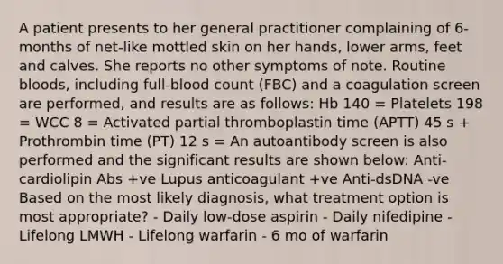 A patient presents to her general practitioner complaining of 6-months of net-like mottled skin on her hands, lower arms, feet and calves. She reports no other symptoms of note. Routine bloods, including full-blood count (FBC) and a coagulation screen are performed, and results are as follows: Hb 140 = Platelets 198 = WCC 8 = Activated partial thromboplastin time (APTT) 45 s + Prothrombin time (PT) 12 s = An autoantibody screen is also performed and the significant results are shown below: Anti-cardiolipin Abs +ve Lupus anticoagulant +ve Anti-dsDNA -ve Based on the most likely diagnosis, what treatment option is most appropriate? - Daily low-dose aspirin - Daily nifedipine - Lifelong LMWH - Lifelong warfarin - 6 mo of warfarin