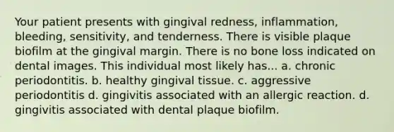 Your patient presents with gingival redness, inflammation, bleeding, sensitivity, and tenderness. There is visible plaque biofilm at the gingival margin. There is no bone loss indicated on dental images. This individual most likely has... a. chronic periodontitis. b. healthy gingival tissue. c. aggressive periodontitis d. gingivitis associated with an allergic reaction. d. gingivitis associated with dental plaque biofilm.