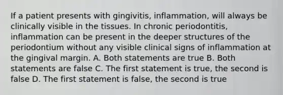 If a patient presents with gingivitis, inflammation, will always be clinically visible in the tissues. In chronic periodontitis, inflammation can be present in the deeper structures of the periodontium without any visible clinical signs of inflammation at the gingival margin. A. Both statements are true B. Both statements are false C. The first statement is true, the second is false D. The first statement is false, the second is true