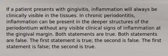 If a patient presents with gingivitis, inflammation will always be clinically visible in the tissues. In chronic periodontitis, inflammation can be present in the deeper structures of the periodontium without any visible clinical signs of inflammation at the gingival margin. Both statements are true. Both statements are false. The first statement is true; the second is false. The first statement is false; the second is true.