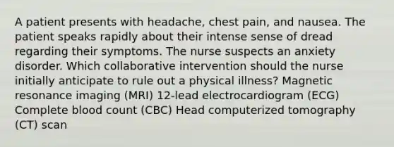 A patient presents with headache, chest pain, and nausea. The patient speaks rapidly about their intense sense of dread regarding their symptoms. The nurse suspects an anxiety disorder. Which collaborative intervention should the nurse initially anticipate to rule out a physical illness? Magnetic resonance imaging (MRI) 12-lead electrocardiogram (ECG) Complete blood count (CBC) Head computerized tomography (CT) scan