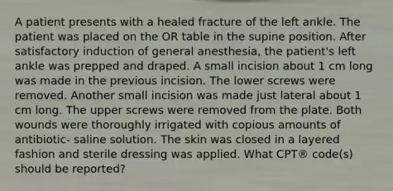 A patient presents with a healed fracture of the left ankle. The patient was placed on the OR table in the supine position. After satisfactory induction of general anesthesia, the patient's left ankle was prepped and draped. A small incision about 1 cm long was made in the previous incision. The lower screws were removed. Another small incision was made just lateral about 1 cm long. The upper screws were removed from the plate. Both wounds were thoroughly irrigated with copious amounts of antibiotic- saline solution. The skin was closed in a layered fashion and sterile dressing was applied. What CPT® code(s) should be reported?