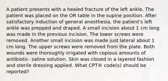 A patient presents with a healed fracture of the left ankle. The patient was placed on the OR table in the supine position. After satisfactory induction of general anesthesia, the patient's left ankle was prepped and draped. A small incision about 1 cm long was made in the previous incision. The lower screws were removed. Another small incision was made just lateral about 1 cm long. The upper screws were removed from the plate. Both wounds were thoroughly irrigated with copious amounts of antibiotic- saline solution. Skin was closed in a layered fashion and sterile dressing applied. What CPT® code(s) should be reported?