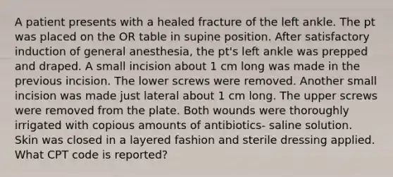 A patient presents with a healed fracture of the left ankle. The pt was placed on the OR table in supine position. After satisfactory induction of general anesthesia, the pt's left ankle was prepped and draped. A small incision about 1 cm long was made in the previous incision. The lower screws were removed. Another small incision was made just lateral about 1 cm long. The upper screws were removed from the plate. Both wounds were thoroughly irrigated with copious amounts of antibiotics- saline solution. Skin was closed in a layered fashion and sterile dressing applied. What CPT code is reported?