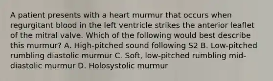 A patient presents with a heart murmur that occurs when regurgitant blood in the left ventricle strikes the anterior leaflet of the mitral valve. Which of the following would best describe this murmur? A. High-pitched sound following S2 B. Low-pitched rumbling diastolic murmur C. Soft, low-pitched rumbling mid-diastolic murmur D. Holosystolic murmur