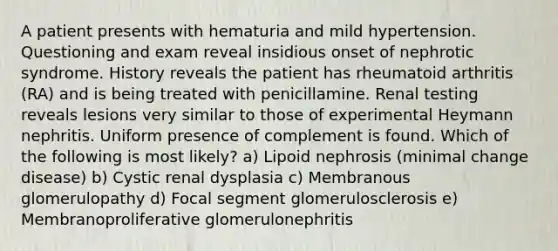 A patient presents with hematuria and mild hypertension. Questioning and exam reveal insidious onset of nephrotic syndrome. History reveals the patient has rheumatoid arthritis (RA) and is being treated with penicillamine. Renal testing reveals lesions very similar to those of experimental Heymann nephritis. Uniform presence of complement is found. Which of the following is most likely? a) Lipoid nephrosis (minimal change disease) b) Cystic renal dysplasia c) Membranous glomerulopathy d) Focal segment glomerulosclerosis e) Membranoproliferative glomerulonephritis