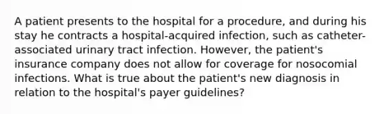 A patient presents to the hospital for a​ procedure, and during his stay he contracts a​ hospital-acquired infection, such as​ catheter-associated urinary tract infection.​ However, the​ patient's insurance company does not allow for coverage for nosocomial infections. What is true about the​ patient's new diagnosis in relation to the​ hospital's payer​ guidelines?