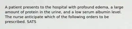 A patient presents to the hospital with profound edema, a large amount of protein in the urine, and a low serum albumin level. The nurse anticipate which of the following orders to be prescribed. SATS