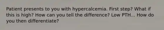 Patient presents to you with hypercalcemia. First step? What if this is high? How can you tell the difference? Low PTH... How do you then differentiate?