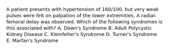 A patient presents with hypertension of 160/100, but very weak pulses were felt on palpation of the lower extremities. A radial-femoral delay was observed. Which of the following syndromes is this associated with? A. Down's Syndrome B. Adult Polycystic Kidney Disease C. Kleinfelter's Syndrome D. Turner's Syndrome E. Marfan's Syndrome