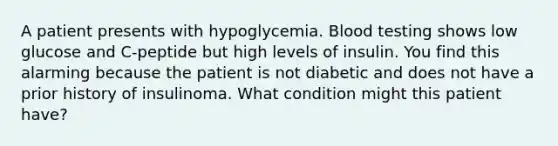 A patient presents with hypoglycemia. Blood testing shows low glucose and C-peptide but high levels of insulin. You find this alarming because the patient is not diabetic and does not have a prior history of insulinoma. What condition might this patient have?