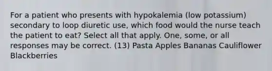 For a patient who presents with hypokalemia (low potassium) secondary to loop diuretic use, which food would the nurse teach the patient to eat? Select all that apply. One, some, or all responses may be correct. (13) Pasta Apples Bananas Cauliflower Blackberries