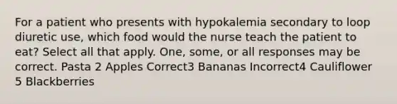 For a patient who presents with hypokalemia secondary to loop diuretic use, which food would the nurse teach the patient to eat? Select all that apply. One, some, or all responses may be correct. Pasta 2 Apples Correct3 Bananas Incorrect4 Cauliflower 5 Blackberries