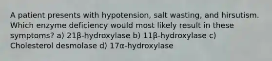 A patient presents with hypotension, salt wasting, and hirsutism. Which enzyme deficiency would most likely result in these symptoms? a) 21β-hydroxylase b) 11β-hydroxylase c) Cholesterol desmolase d) 17α-hydroxylase