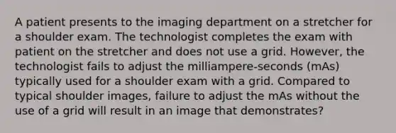 A patient presents to the imaging department on a stretcher for a shoulder exam. The technologist completes the exam with patient on the stretcher and does not use a grid. However, the technologist fails to adjust the milliampere-seconds (mAs) typically used for a shoulder exam with a grid. Compared to typical shoulder images, failure to adjust the mAs without the use of a grid will result in an image that demonstrates?