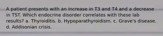 A patient presents with an increase in T3 and T4 and a decrease in TST. Which endocrine disorder correlates with these lab results? a. Thyroiditis. b. Hypoparathyroidism. c. Grave's disease. d. Addisonian crisis.