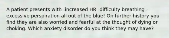 A patient presents with -increased HR -difficulty breathing -excessive perspiration all out of the blue! On further history you find they are also worried and fearful at the thought of dying or choking. Which anxiety disorder do you think they may have?