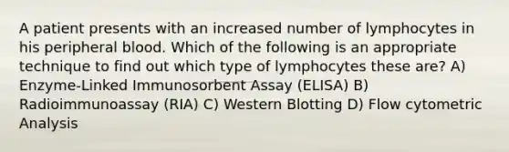 A patient presents with an increased number of lymphocytes in his peripheral blood. Which of the following is an appropriate technique to find out which type of lymphocytes these are? A) Enzyme-Linked Immunosorbent Assay (ELISA) B) Radioimmunoassay (RIA) C) Western Blotting D) Flow cytometric Analysis