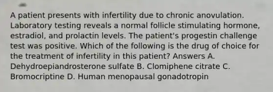 A patient presents with infertility due to chronic anovulation. Laboratory testing reveals a normal follicle stimulating hormone, estradiol, and prolactin levels. The patient's progestin challenge test was positive. Which of the following is the drug of choice for the treatment of infertility in this patient? Answers A. Dehydroepiandrosterone sulfate B. Clomiphene citrate C. Bromocriptine D. Human menopausal gonadotropin