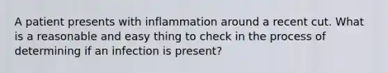 A patient presents with inflammation around a recent cut. What is a reasonable and easy thing to check in the process of determining if an infection is present?