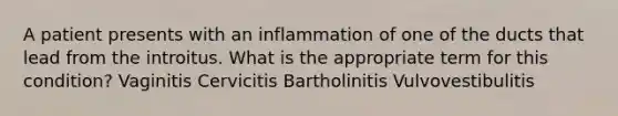 A patient presents with an inflammation of one of the ducts that lead from the introitus. What is the appropriate term for this condition? Vaginitis Cervicitis Bartholinitis Vulvovestibulitis