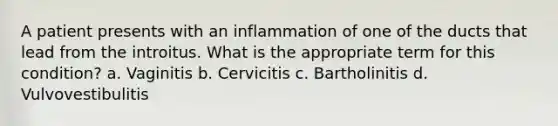 A patient presents with an inflammation of one of the ducts that lead from the introitus. What is the appropriate term for this condition? a. Vaginitis b. Cervicitis c. Bartholinitis d. Vulvovestibulitis