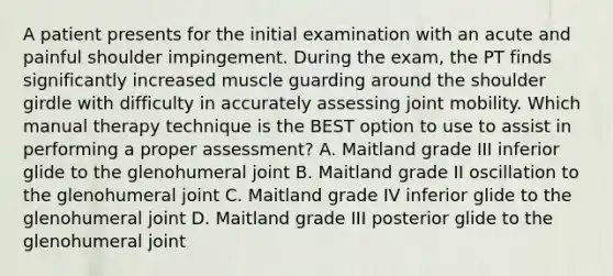 A patient presents for the initial examination with an acute and painful shoulder impingement. During the exam, the PT finds significantly increased muscle guarding around the shoulder girdle with difficulty in accurately assessing joint mobility. Which manual therapy technique is the BEST option to use to assist in performing a proper assessment? A. Maitland grade III inferior glide to the glenohumeral joint B. Maitland grade II oscillation to the glenohumeral joint C. Maitland grade IV inferior glide to the glenohumeral joint D. Maitland grade III posterior glide to the glenohumeral joint