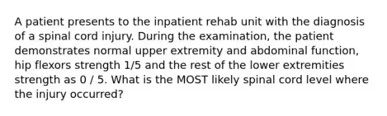 A patient presents to the inpatient rehab unit with the diagnosis of a spinal cord injury. During the examination, the patient demonstrates normal upper extremity and abdominal function, hip flexors strength 1/5 and the rest of the lower extremities strength as 0 / 5. What is the MOST likely spinal cord level where the injury occurred?