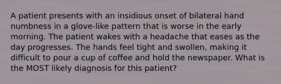 A patient presents with an insidious onset of bilateral hand numbness in a glove-like pattern that is worse in the early morning. The patient wakes with a headache that eases as the day progresses. The hands feel tight and swollen, making it difficult to pour a cup of coffee and hold the newspaper. What is the MOST likely diagnosis for this patient?