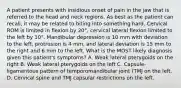 A patient presents with insidious onset of pain in the jaw that is referred to the head and neck regions. As best as the patient can recall, it may be related to biting into something hard. Cervical ROM is limited in flexion by 20°, cervical lateral flexion limited to the left by 10°. Mandibular depression is 10 mm with deviation to the left, protrusion is 4 mm, and lateral deviation is 15 mm to the right and 6 mm to the left. What is the MOST likely diagnosis given this patient's symptoms? A. Weak lateral pterygoids on the right B. Weak lateral pterygoids on the left C. Capsule-ligamentous pattern of temporomandibular joint (TMJ on the left. D. Cervical spine and TMJ capsular restrictions on the left.