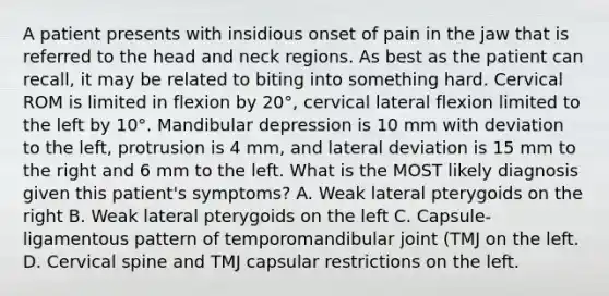 A patient presents with insidious onset of pain in the jaw that is referred to the head and neck regions. As best as the patient can recall, it may be related to biting into something hard. Cervical ROM is limited in flexion by 20°, cervical lateral flexion limited to the left by 10°. Mandibular depression is 10 mm with deviation to the left, protrusion is 4 mm, and lateral deviation is 15 mm to the right and 6 mm to the left. What is the MOST likely diagnosis given this patient's symptoms? A. Weak lateral pterygoids on the right B. Weak lateral pterygoids on the left C. Capsule-ligamentous pattern of temporomandibular joint (TMJ on the left. D. Cervical spine and TMJ capsular restrictions on the left.