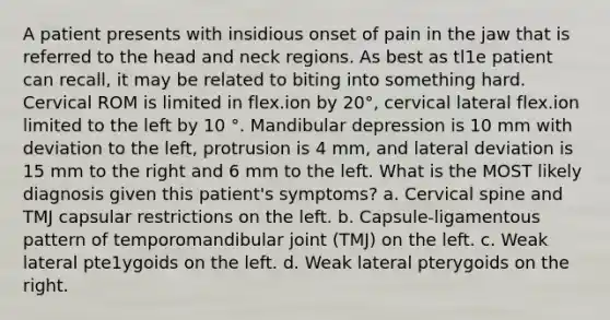 A patient presents with insidious onset of pain in the jaw that is referred to the head and neck regions. As best as tl1e patient can recall, it may be related to biting into something hard. Cervical ROM is limited in flex.ion by 20°, cervical lateral flex.ion limited to the left by 10 °. Mandibular depression is 10 mm with deviation to the left, protrusion is 4 mm, and lateral deviation is 15 mm to the right and 6 mm to the left. What is the MOST likely diagnosis given this patient's symptoms? a. Cervical spine and TMJ capsular restrictions on the left. b. Capsule-ligamentous pattern of temporomandibular joint (TMJ) on the left. c. Weak lateral pte1ygoids on the left. d. Weak lateral pterygoids on the right.