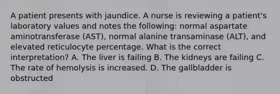 A patient presents with jaundice. A nurse is reviewing a patient's laboratory values and notes the following: normal aspartate aminotransferase (AST), normal alanine transaminase (ALT), and elevated reticulocyte percentage. What is the correct interpretation? A. The liver is failing B. The kidneys are failing C. The rate of hemolysis is increased. D. The gallbladder is obstructed