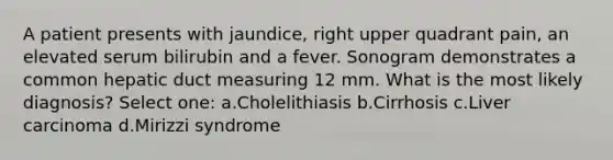 A patient presents with jaundice, right upper quadrant pain, an elevated serum bilirubin and a fever. Sonogram demonstrates a common hepatic duct measuring 12 mm. What is the most likely diagnosis? Select one: a.Cholelithiasis b.Cirrhosis c.Liver carcinoma d.Mirizzi syndrome