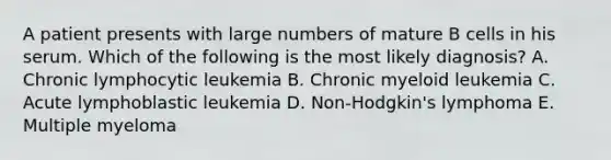 A patient presents with large numbers of mature B cells in his serum. Which of the following is the most likely diagnosis? A. Chronic lymphocytic leukemia B. Chronic myeloid leukemia C. Acute lymphoblastic leukemia D. Non-Hodgkin's lymphoma E. Multiple myeloma