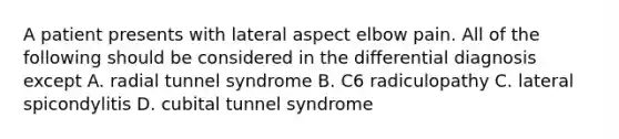 A patient presents with lateral aspect elbow pain. All of the following should be considered in the differential diagnosis except A. radial tunnel syndrome B. C6 radiculopathy C. lateral spicondylitis D. cubital tunnel syndrome