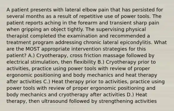 A patient presents with lateral elbow pain that has persisted for several months as a result of repetitive use of power tools. The patient reports aching in the forearm and transient sharp pain when gripping an object tightly. The supervising physical therapist completed the examination and recommended a treatment program addressing chronic lateral epicondylitis. What are the MOST appropriate intervention strategies for this patient? A.) Cryotherapy, cross friction massage followed by electrical stimulation, then flexibility B.) Cryotherapy prior to activities, practice using power tools with review of proper ergonomic positioning and body mechanics and heat therapy after activities C.) Heat therapy prior to activities, practice using power tools with review of proper ergonomic positioning and body mechanics and cryotherapy after activities D.) Heat therapy, then ultrasound followed by strengthening activities