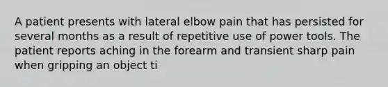 A patient presents with lateral elbow pain that has persisted for several months as a result of repetitive use of power tools. The patient reports aching in the forearm and transient sharp pain when gripping an object ti