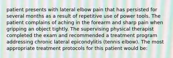 patient presents with lateral elbow pain that has persisted for several months as a result of repetitive use of power tools. The patient complains of aching in the forearm and sharp pain when gripping an object tightly. The supervising physical therapist completed the exam and recommended a treatment program addressing chronic lateral epicondylitis (tennis elbow). The most appropriate treatment protocols for this patient would be: