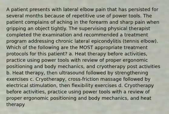 A patient presents with lateral elbow pain that has persisted for several months because of repetitive use of power tools. The patient complains of aching in the forearm and sharp pain when gripping an object tightly. The supervising physical therapist completed the examination and recommended a treatment program addressing chronic lateral epicondylitis (tennis elbow). Which of the following are the MOST appropriate treatment protocols for this patient? a. Heat therapy before activities, practice using power tools with review of proper ergonomic positioning and body mechanics, and cryotherapy post activities b. Heat therapy, then ultrasound followed by strengthening exercises c. Cryotherapy, cross-friction massage followed by electrical stimulation, then flexibility exercises d. Cryotherapy before activities, practice using power tools with a review of proper ergonomic positioning and body mechanics, and heat therapy