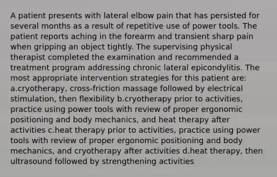 A patient presents with lateral elbow pain that has persisted for several months as a result of repetitive use of power tools. The patient reports aching in the forearm and transient sharp pain when gripping an object tightly. The supervising physical therapist completed the examination and recommended a treatment program addressing chronic lateral epicondylitis. The most appropriate intervention strategies for this patient are: a.cryotherapy, cross-friction massage followed by electrical stimulation, then flexibility b.cryotherapy prior to activities, practice using power tools with review of proper ergonomic positioning and body mechanics, and heat therapy after activities c.heat therapy prior to activities, practice using power tools with review of proper ergonomic positioning and body mechanics, and cryotherapy after activities d.heat therapy, then ultrasound followed by strengthening activities