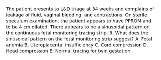 The patient presents to L&D triage at 34 weeks and complains of leakage of fluid, vaginal bleeding, and contractions. On sterile speculum examination, the patient appears to have PPROM and to be 4 cm dilated. There appears to be a sinusoidal pattern on the continuous fetal monitoring tracing strip. 3. What does the sinusoidal pattern on the fetal monitoring strip suggest? A. Fetal anemia B. Uteroplacental insufficiency C. Cord compression D. Head compression E. Normal tracing for twin gestation