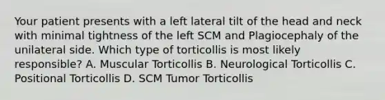 Your patient presents with a left lateral tilt of the head and neck with minimal tightness of the left SCM and Plagiocephaly of the unilateral side. Which type of torticollis is most likely responsible? A. Muscular Torticollis B. Neurological Torticollis C. Positional Torticollis D. SCM Tumor Torticollis